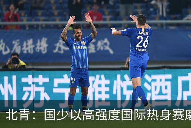 北青：国少以高强度国际热身赛磨合阵容，全力备战U17世界杯